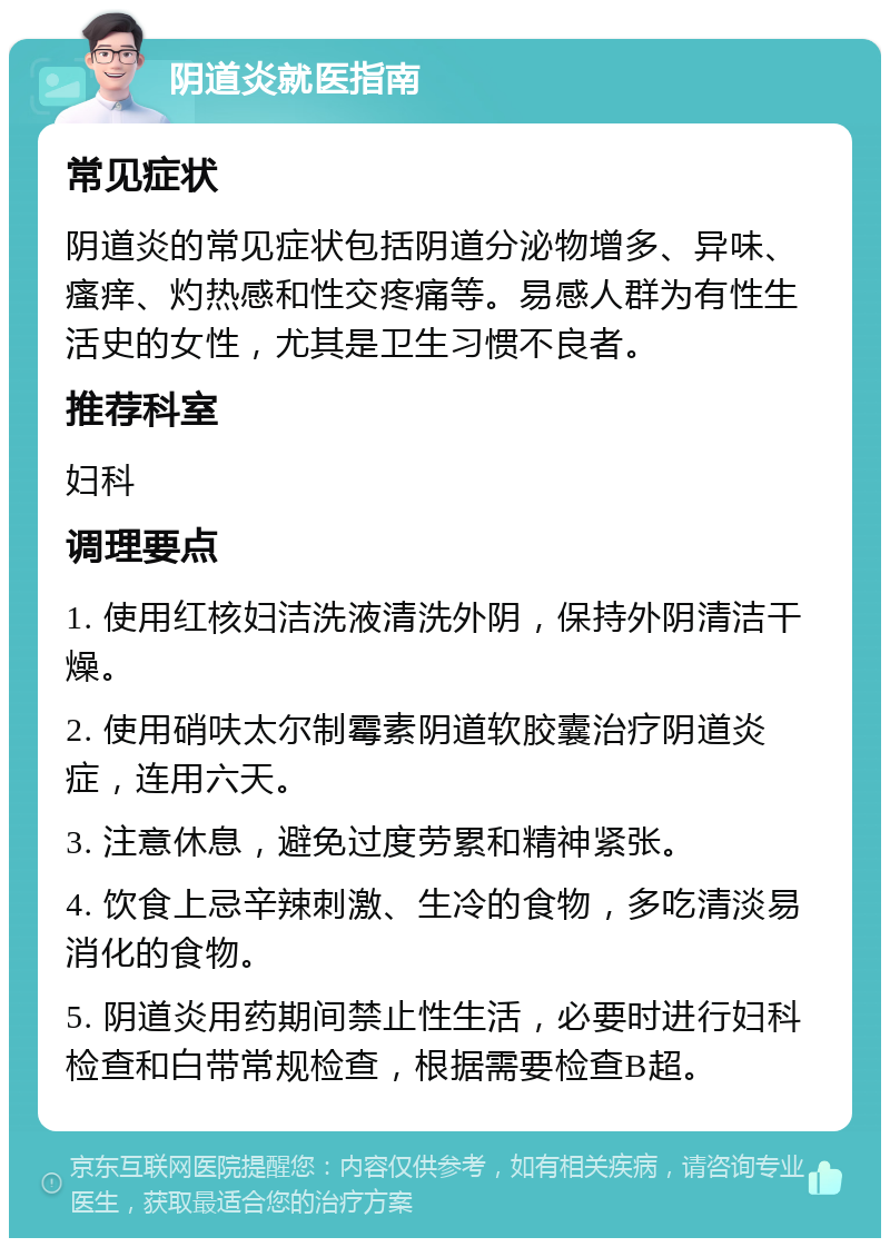 阴道炎就医指南 常见症状 阴道炎的常见症状包括阴道分泌物增多、异味、瘙痒、灼热感和性交疼痛等。易感人群为有性生活史的女性，尤其是卫生习惯不良者。 推荐科室 妇科 调理要点 1. 使用红核妇洁洗液清洗外阴，保持外阴清洁干燥。 2. 使用硝呋太尔制霉素阴道软胶囊治疗阴道炎症，连用六天。 3. 注意休息，避免过度劳累和精神紧张。 4. 饮食上忌辛辣刺激、生冷的食物，多吃清淡易消化的食物。 5. 阴道炎用药期间禁止性生活，必要时进行妇科检查和白带常规检查，根据需要检查B超。