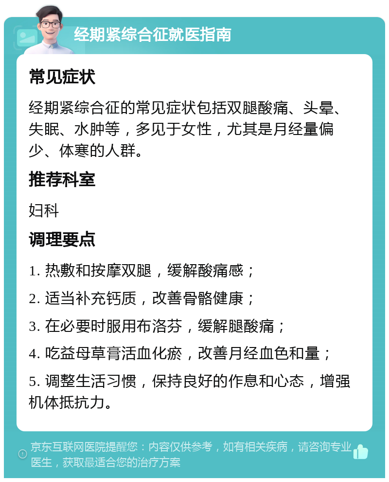 经期紧综合征就医指南 常见症状 经期紧综合征的常见症状包括双腿酸痛、头晕、失眠、水肿等，多见于女性，尤其是月经量偏少、体寒的人群。 推荐科室 妇科 调理要点 1. 热敷和按摩双腿，缓解酸痛感； 2. 适当补充钙质，改善骨骼健康； 3. 在必要时服用布洛芬，缓解腿酸痛； 4. 吃益母草膏活血化瘀，改善月经血色和量； 5. 调整生活习惯，保持良好的作息和心态，增强机体抵抗力。