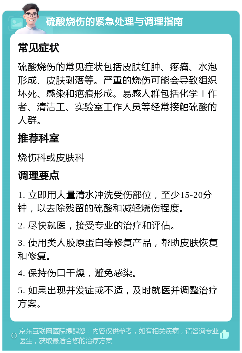 硫酸烧伤的紧急处理与调理指南 常见症状 硫酸烧伤的常见症状包括皮肤红肿、疼痛、水泡形成、皮肤剥落等。严重的烧伤可能会导致组织坏死、感染和疤痕形成。易感人群包括化学工作者、清洁工、实验室工作人员等经常接触硫酸的人群。 推荐科室 烧伤科或皮肤科 调理要点 1. 立即用大量清水冲洗受伤部位，至少15-20分钟，以去除残留的硫酸和减轻烧伤程度。 2. 尽快就医，接受专业的治疗和评估。 3. 使用类人胶原蛋白等修复产品，帮助皮肤恢复和修复。 4. 保持伤口干燥，避免感染。 5. 如果出现并发症或不适，及时就医并调整治疗方案。