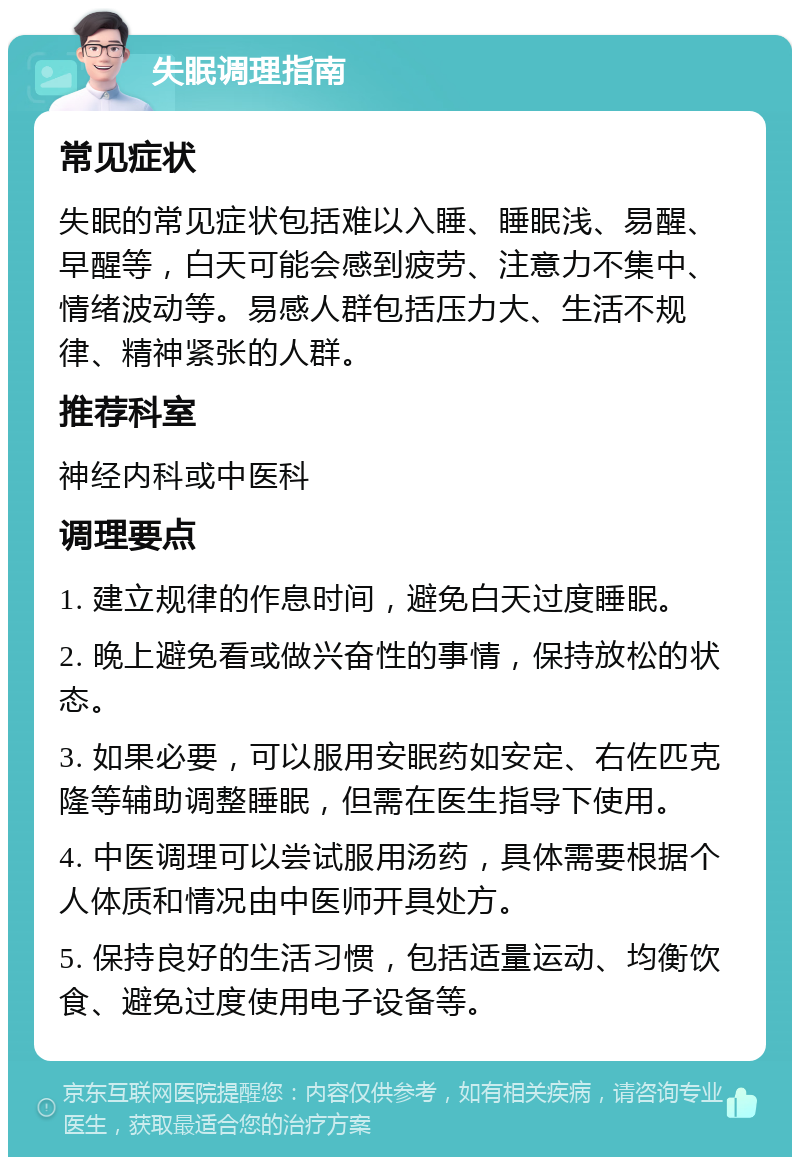 失眠调理指南 常见症状 失眠的常见症状包括难以入睡、睡眠浅、易醒、早醒等，白天可能会感到疲劳、注意力不集中、情绪波动等。易感人群包括压力大、生活不规律、精神紧张的人群。 推荐科室 神经内科或中医科 调理要点 1. 建立规律的作息时间，避免白天过度睡眠。 2. 晚上避免看或做兴奋性的事情，保持放松的状态。 3. 如果必要，可以服用安眠药如安定、右佐匹克隆等辅助调整睡眠，但需在医生指导下使用。 4. 中医调理可以尝试服用汤药，具体需要根据个人体质和情况由中医师开具处方。 5. 保持良好的生活习惯，包括适量运动、均衡饮食、避免过度使用电子设备等。