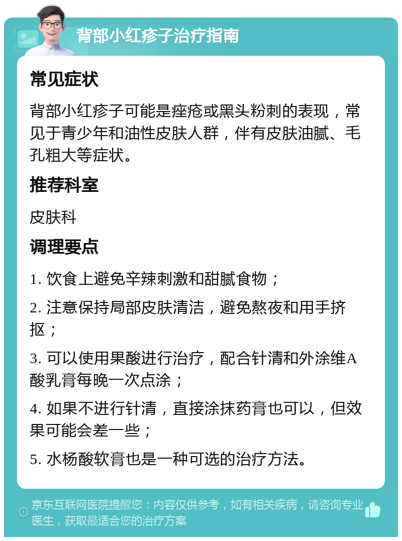 背部小红疹子治疗指南 常见症状 背部小红疹子可能是痤疮或黑头粉刺的表现，常见于青少年和油性皮肤人群，伴有皮肤油腻、毛孔粗大等症状。 推荐科室 皮肤科 调理要点 1. 饮食上避免辛辣刺激和甜腻食物； 2. 注意保持局部皮肤清洁，避免熬夜和用手挤抠； 3. 可以使用果酸进行治疗，配合针清和外涂维A酸乳膏每晚一次点涂； 4. 如果不进行针清，直接涂抹药膏也可以，但效果可能会差一些； 5. 水杨酸软膏也是一种可选的治疗方法。