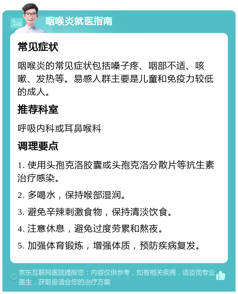 咽喉炎就医指南 常见症状 咽喉炎的常见症状包括嗓子疼、咽部不适、咳嗽、发热等。易感人群主要是儿童和免疫力较低的成人。 推荐科室 呼吸内科或耳鼻喉科 调理要点 1. 使用头孢克洛胶囊或头孢克洛分散片等抗生素治疗感染。 2. 多喝水，保持喉部湿润。 3. 避免辛辣刺激食物，保持清淡饮食。 4. 注意休息，避免过度劳累和熬夜。 5. 加强体育锻炼，增强体质，预防疾病复发。