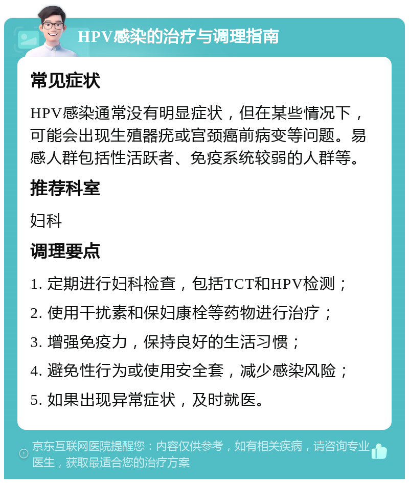 HPV感染的治疗与调理指南 常见症状 HPV感染通常没有明显症状，但在某些情况下，可能会出现生殖器疣或宫颈癌前病变等问题。易感人群包括性活跃者、免疫系统较弱的人群等。 推荐科室 妇科 调理要点 1. 定期进行妇科检查，包括TCT和HPV检测； 2. 使用干扰素和保妇康栓等药物进行治疗； 3. 增强免疫力，保持良好的生活习惯； 4. 避免性行为或使用安全套，减少感染风险； 5. 如果出现异常症状，及时就医。