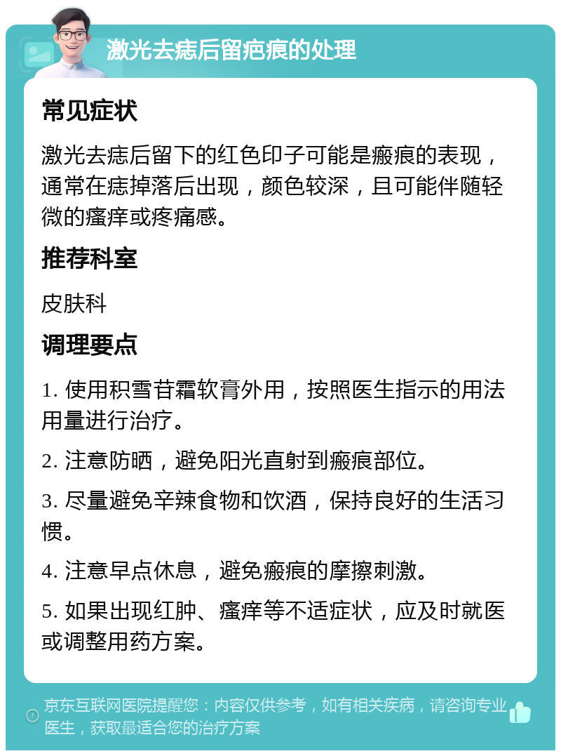 激光去痣后留疤痕的处理 常见症状 激光去痣后留下的红色印子可能是瘢痕的表现，通常在痣掉落后出现，颜色较深，且可能伴随轻微的瘙痒或疼痛感。 推荐科室 皮肤科 调理要点 1. 使用积雪苷霜软膏外用，按照医生指示的用法用量进行治疗。 2. 注意防晒，避免阳光直射到瘢痕部位。 3. 尽量避免辛辣食物和饮酒，保持良好的生活习惯。 4. 注意早点休息，避免瘢痕的摩擦刺激。 5. 如果出现红肿、瘙痒等不适症状，应及时就医或调整用药方案。