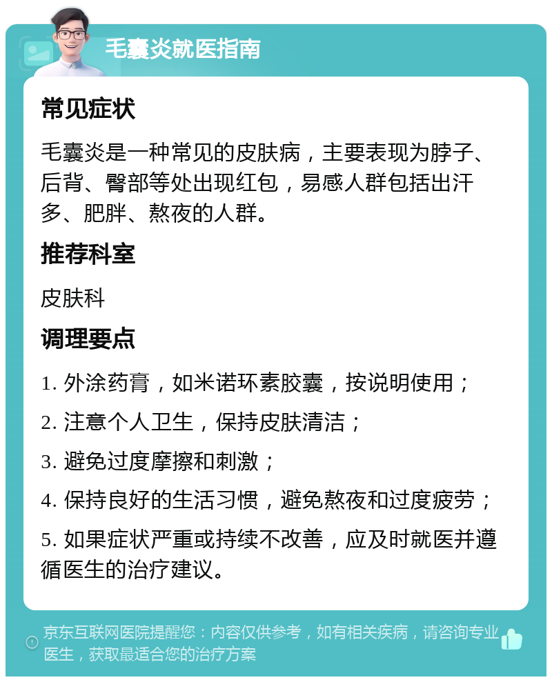 毛囊炎就医指南 常见症状 毛囊炎是一种常见的皮肤病，主要表现为脖子、后背、臀部等处出现红包，易感人群包括出汗多、肥胖、熬夜的人群。 推荐科室 皮肤科 调理要点 1. 外涂药膏，如米诺环素胶囊，按说明使用； 2. 注意个人卫生，保持皮肤清洁； 3. 避免过度摩擦和刺激； 4. 保持良好的生活习惯，避免熬夜和过度疲劳； 5. 如果症状严重或持续不改善，应及时就医并遵循医生的治疗建议。