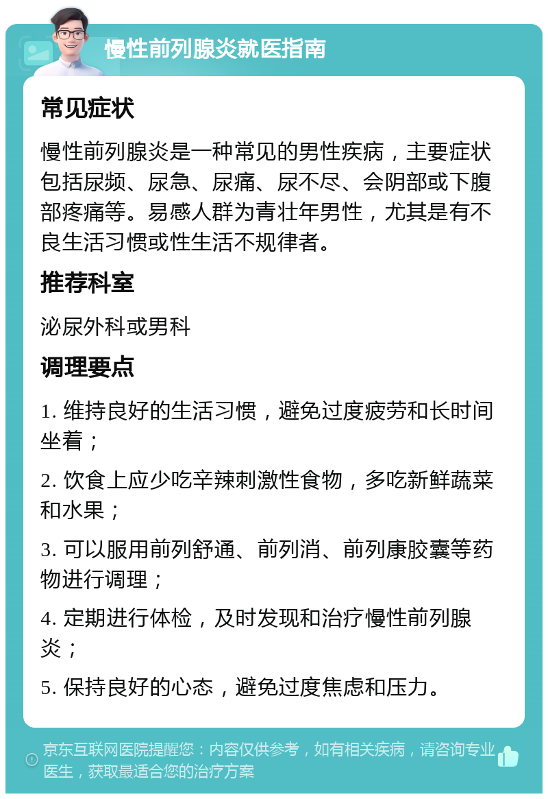 慢性前列腺炎就医指南 常见症状 慢性前列腺炎是一种常见的男性疾病，主要症状包括尿频、尿急、尿痛、尿不尽、会阴部或下腹部疼痛等。易感人群为青壮年男性，尤其是有不良生活习惯或性生活不规律者。 推荐科室 泌尿外科或男科 调理要点 1. 维持良好的生活习惯，避免过度疲劳和长时间坐着； 2. 饮食上应少吃辛辣刺激性食物，多吃新鲜蔬菜和水果； 3. 可以服用前列舒通、前列消、前列康胶囊等药物进行调理； 4. 定期进行体检，及时发现和治疗慢性前列腺炎； 5. 保持良好的心态，避免过度焦虑和压力。