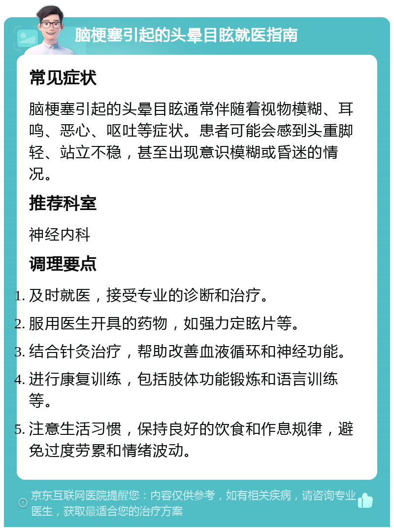 脑梗塞引起的头晕目眩就医指南 常见症状 脑梗塞引起的头晕目眩通常伴随着视物模糊、耳鸣、恶心、呕吐等症状。患者可能会感到头重脚轻、站立不稳，甚至出现意识模糊或昏迷的情况。 推荐科室 神经内科 调理要点 及时就医，接受专业的诊断和治疗。 服用医生开具的药物，如强力定眩片等。 结合针灸治疗，帮助改善血液循环和神经功能。 进行康复训练，包括肢体功能锻炼和语言训练等。 注意生活习惯，保持良好的饮食和作息规律，避免过度劳累和情绪波动。