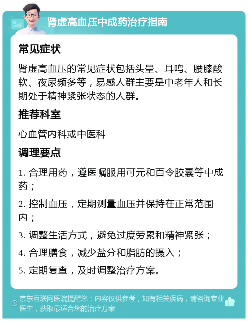 肾虚高血压中成药治疗指南 常见症状 肾虚高血压的常见症状包括头晕、耳鸣、腰膝酸软、夜尿频多等，易感人群主要是中老年人和长期处于精神紧张状态的人群。 推荐科室 心血管内科或中医科 调理要点 1. 合理用药，遵医嘱服用可元和百令胶囊等中成药； 2. 控制血压，定期测量血压并保持在正常范围内； 3. 调整生活方式，避免过度劳累和精神紧张； 4. 合理膳食，减少盐分和脂肪的摄入； 5. 定期复查，及时调整治疗方案。