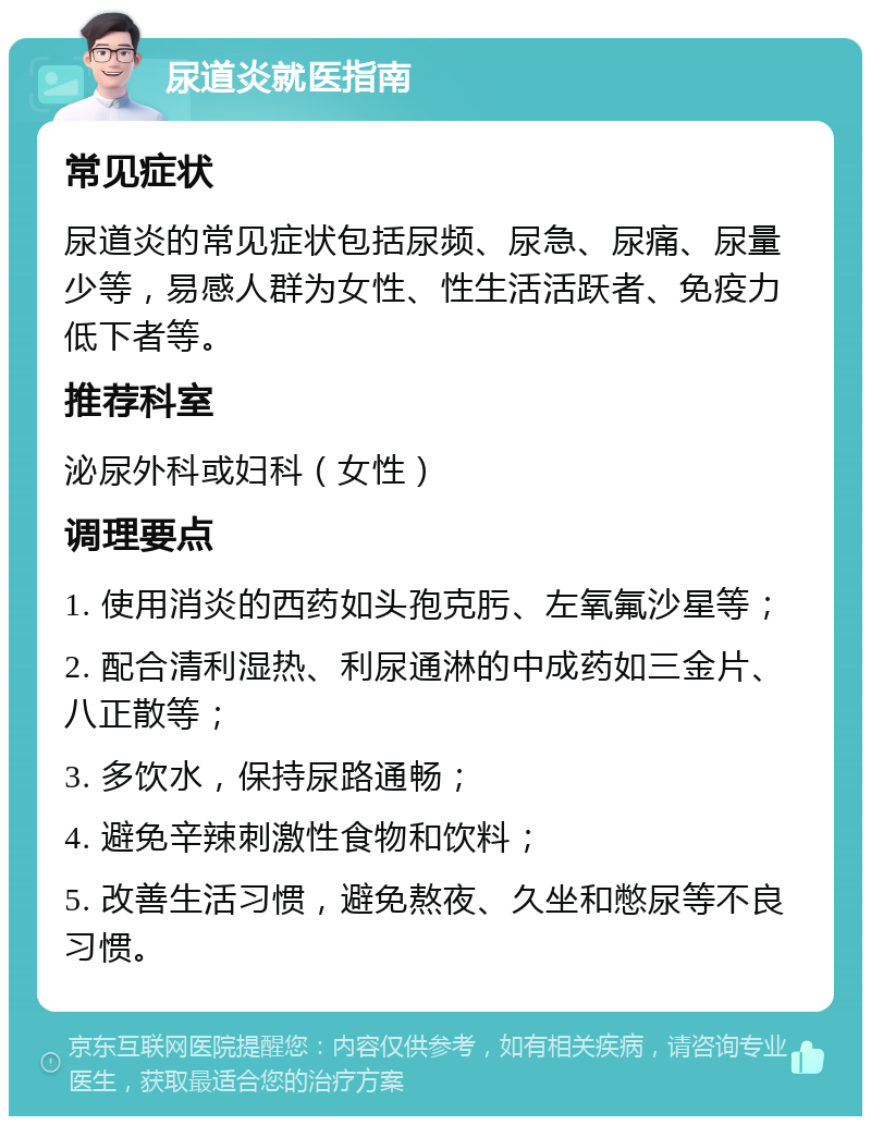 尿道炎就医指南 常见症状 尿道炎的常见症状包括尿频、尿急、尿痛、尿量少等，易感人群为女性、性生活活跃者、免疫力低下者等。 推荐科室 泌尿外科或妇科（女性） 调理要点 1. 使用消炎的西药如头孢克肟、左氧氟沙星等； 2. 配合清利湿热、利尿通淋的中成药如三金片、八正散等； 3. 多饮水，保持尿路通畅； 4. 避免辛辣刺激性食物和饮料； 5. 改善生活习惯，避免熬夜、久坐和憋尿等不良习惯。