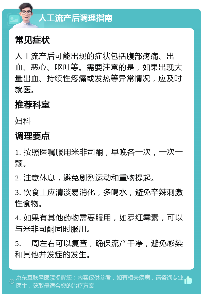 人工流产后调理指南 常见症状 人工流产后可能出现的症状包括腹部疼痛、出血、恶心、呕吐等。需要注意的是，如果出现大量出血、持续性疼痛或发热等异常情况，应及时就医。 推荐科室 妇科 调理要点 1. 按照医嘱服用米非司酮，早晚各一次，一次一颗。 2. 注意休息，避免剧烈运动和重物提起。 3. 饮食上应清淡易消化，多喝水，避免辛辣刺激性食物。 4. 如果有其他药物需要服用，如罗红霉素，可以与米非司酮同时服用。 5. 一周左右可以复查，确保流产干净，避免感染和其他并发症的发生。