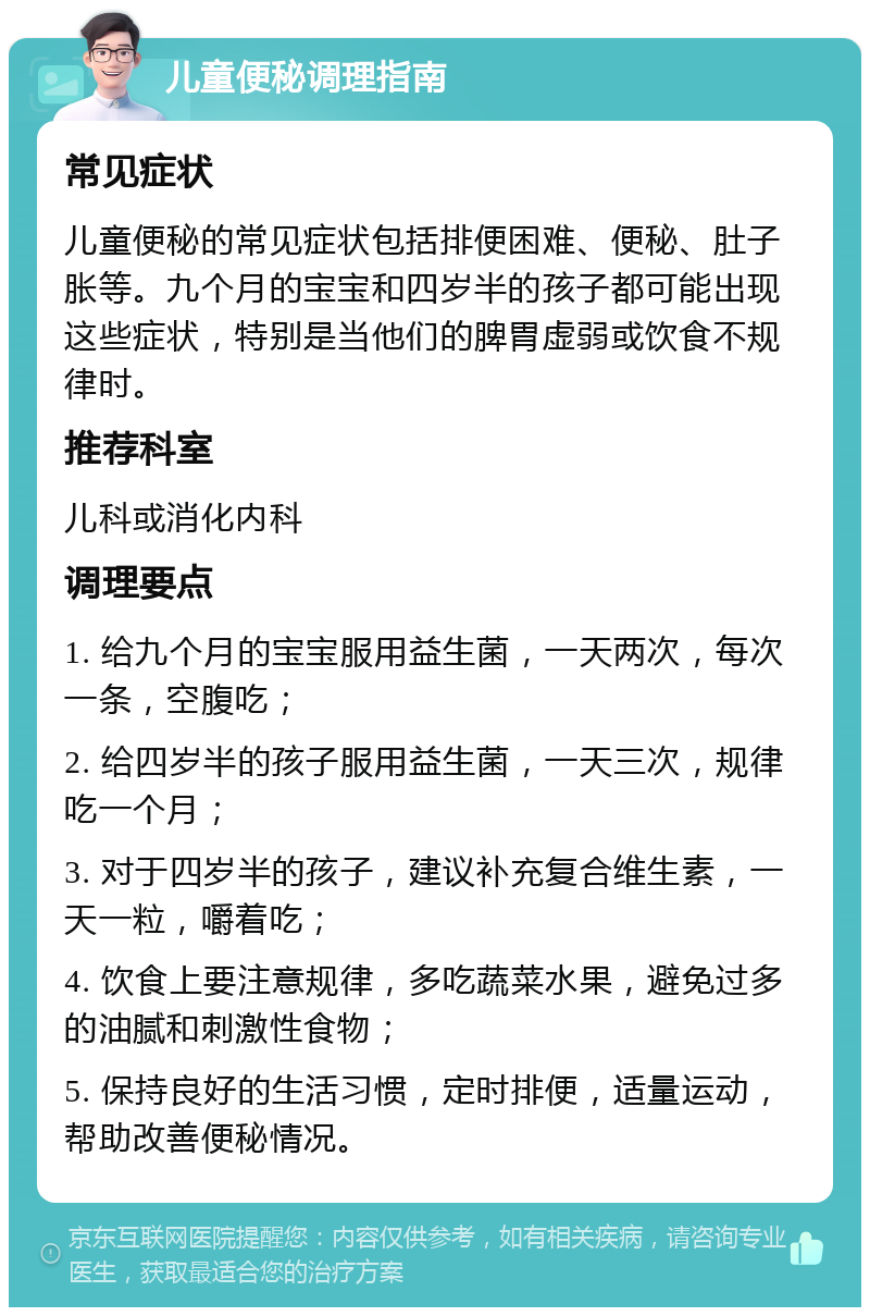 儿童便秘调理指南 常见症状 儿童便秘的常见症状包括排便困难、便秘、肚子胀等。九个月的宝宝和四岁半的孩子都可能出现这些症状，特别是当他们的脾胃虚弱或饮食不规律时。 推荐科室 儿科或消化内科 调理要点 1. 给九个月的宝宝服用益生菌，一天两次，每次一条，空腹吃； 2. 给四岁半的孩子服用益生菌，一天三次，规律吃一个月； 3. 对于四岁半的孩子，建议补充复合维生素，一天一粒，嚼着吃； 4. 饮食上要注意规律，多吃蔬菜水果，避免过多的油腻和刺激性食物； 5. 保持良好的生活习惯，定时排便，适量运动，帮助改善便秘情况。