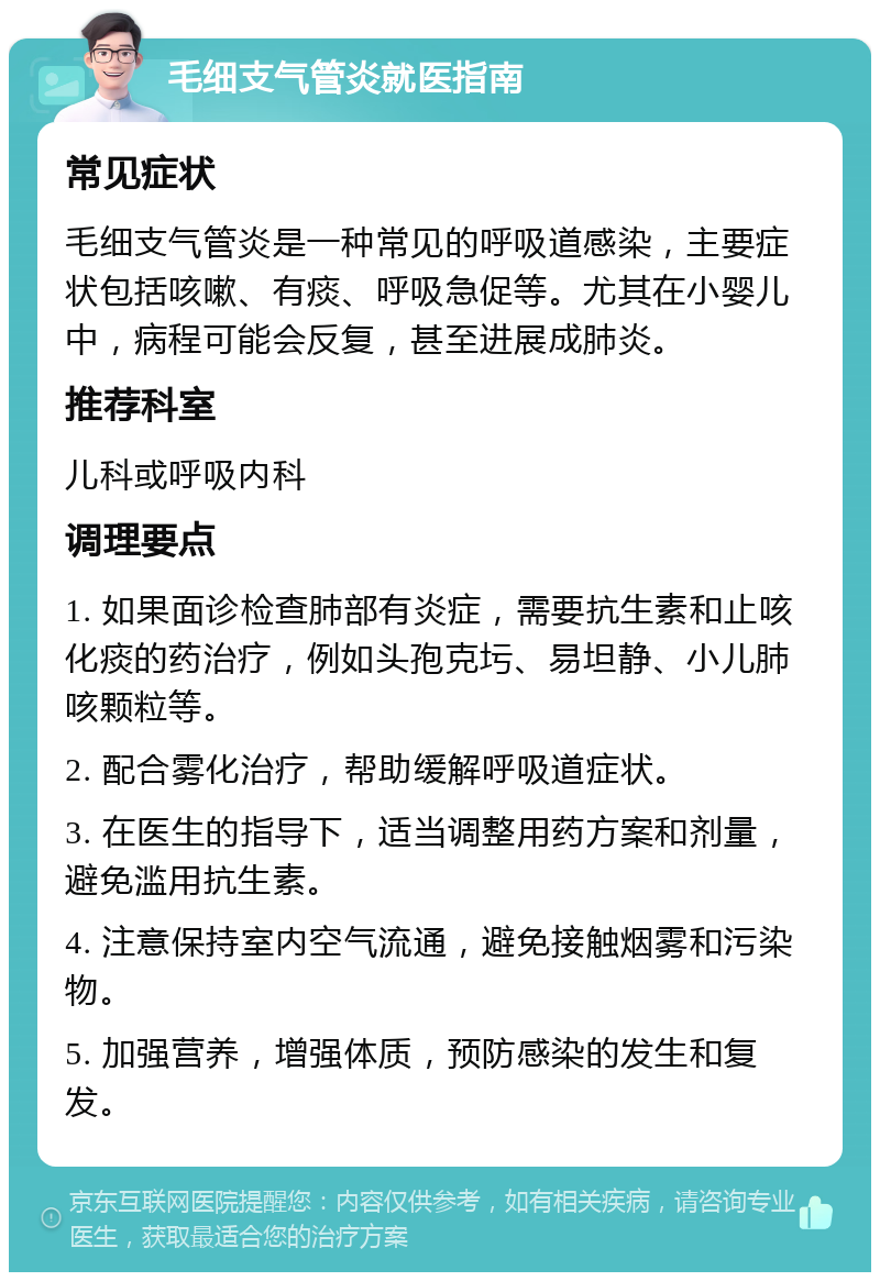 毛细支气管炎就医指南 常见症状 毛细支气管炎是一种常见的呼吸道感染，主要症状包括咳嗽、有痰、呼吸急促等。尤其在小婴儿中，病程可能会反复，甚至进展成肺炎。 推荐科室 儿科或呼吸内科 调理要点 1. 如果面诊检查肺部有炎症，需要抗生素和止咳化痰的药治疗，例如头孢克圬、易坦静、小儿肺咳颗粒等。 2. 配合雾化治疗，帮助缓解呼吸道症状。 3. 在医生的指导下，适当调整用药方案和剂量，避免滥用抗生素。 4. 注意保持室内空气流通，避免接触烟雾和污染物。 5. 加强营养，增强体质，预防感染的发生和复发。