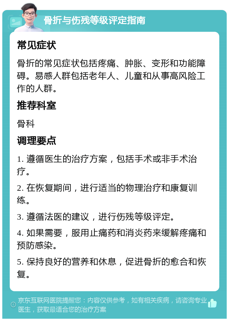 骨折与伤残等级评定指南 常见症状 骨折的常见症状包括疼痛、肿胀、变形和功能障碍。易感人群包括老年人、儿童和从事高风险工作的人群。 推荐科室 骨科 调理要点 1. 遵循医生的治疗方案，包括手术或非手术治疗。 2. 在恢复期间，进行适当的物理治疗和康复训练。 3. 遵循法医的建议，进行伤残等级评定。 4. 如果需要，服用止痛药和消炎药来缓解疼痛和预防感染。 5. 保持良好的营养和休息，促进骨折的愈合和恢复。