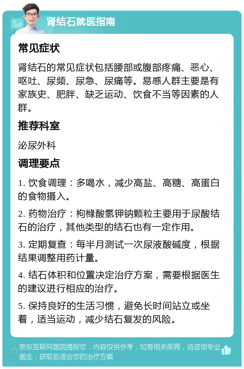 肾结石就医指南 常见症状 肾结石的常见症状包括腰部或腹部疼痛、恶心、呕吐、尿频、尿急、尿痛等。易感人群主要是有家族史、肥胖、缺乏运动、饮食不当等因素的人群。 推荐科室 泌尿外科 调理要点 1. 饮食调理：多喝水，减少高盐、高糖、高蛋白的食物摄入。 2. 药物治疗：枸橼酸氢钾钠颗粒主要用于尿酸结石的治疗，其他类型的结石也有一定作用。 3. 定期复查：每半月测试一次尿液酸碱度，根据结果调整用药计量。 4. 结石体积和位置决定治疗方案，需要根据医生的建议进行相应的治疗。 5. 保持良好的生活习惯，避免长时间站立或坐着，适当运动，减少结石复发的风险。