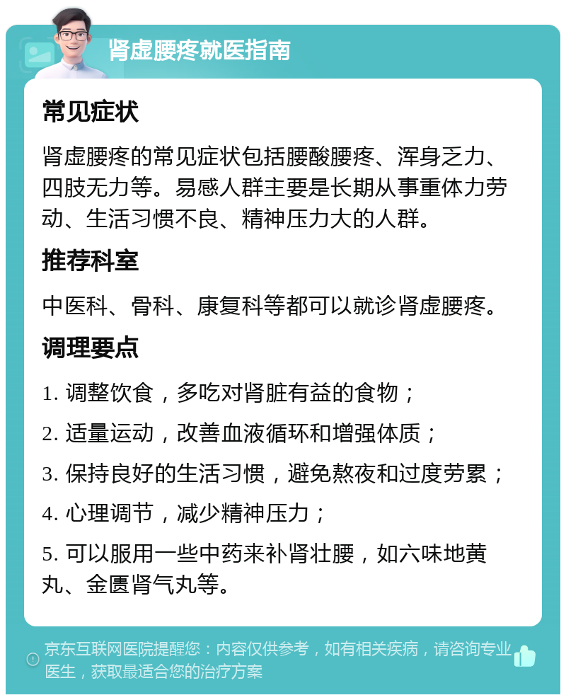 肾虚腰疼就医指南 常见症状 肾虚腰疼的常见症状包括腰酸腰疼、浑身乏力、四肢无力等。易感人群主要是长期从事重体力劳动、生活习惯不良、精神压力大的人群。 推荐科室 中医科、骨科、康复科等都可以就诊肾虚腰疼。 调理要点 1. 调整饮食，多吃对肾脏有益的食物； 2. 适量运动，改善血液循环和增强体质； 3. 保持良好的生活习惯，避免熬夜和过度劳累； 4. 心理调节，减少精神压力； 5. 可以服用一些中药来补肾壮腰，如六味地黄丸、金匮肾气丸等。