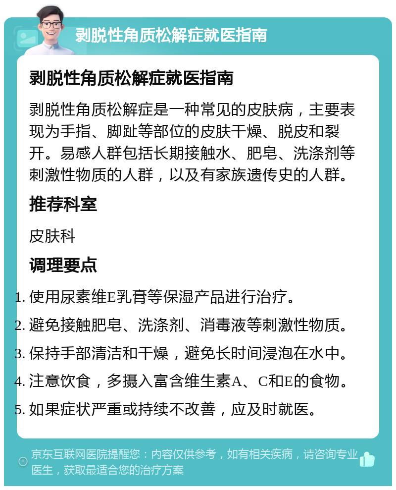 剥脱性角质松解症就医指南 剥脱性角质松解症就医指南 剥脱性角质松解症是一种常见的皮肤病，主要表现为手指、脚趾等部位的皮肤干燥、脱皮和裂开。易感人群包括长期接触水、肥皂、洗涤剂等刺激性物质的人群，以及有家族遗传史的人群。 推荐科室 皮肤科 调理要点 使用尿素维E乳膏等保湿产品进行治疗。 避免接触肥皂、洗涤剂、消毒液等刺激性物质。 保持手部清洁和干燥，避免长时间浸泡在水中。 注意饮食，多摄入富含维生素A、C和E的食物。 如果症状严重或持续不改善，应及时就医。