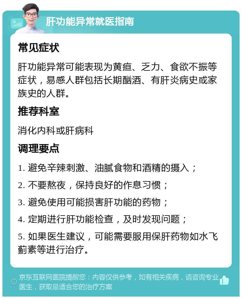 肝功能异常就医指南 常见症状 肝功能异常可能表现为黄疸、乏力、食欲不振等症状，易感人群包括长期酗酒、有肝炎病史或家族史的人群。 推荐科室 消化内科或肝病科 调理要点 1. 避免辛辣刺激、油腻食物和酒精的摄入； 2. 不要熬夜，保持良好的作息习惯； 3. 避免使用可能损害肝功能的药物； 4. 定期进行肝功能检查，及时发现问题； 5. 如果医生建议，可能需要服用保肝药物如水飞蓟素等进行治疗。