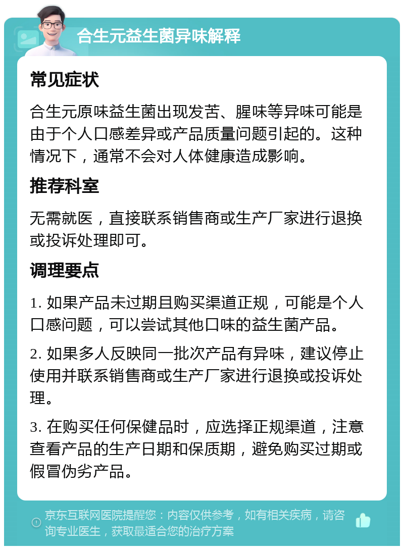 合生元益生菌异味解释 常见症状 合生元原味益生菌出现发苦、腥味等异味可能是由于个人口感差异或产品质量问题引起的。这种情况下，通常不会对人体健康造成影响。 推荐科室 无需就医，直接联系销售商或生产厂家进行退换或投诉处理即可。 调理要点 1. 如果产品未过期且购买渠道正规，可能是个人口感问题，可以尝试其他口味的益生菌产品。 2. 如果多人反映同一批次产品有异味，建议停止使用并联系销售商或生产厂家进行退换或投诉处理。 3. 在购买任何保健品时，应选择正规渠道，注意查看产品的生产日期和保质期，避免购买过期或假冒伪劣产品。