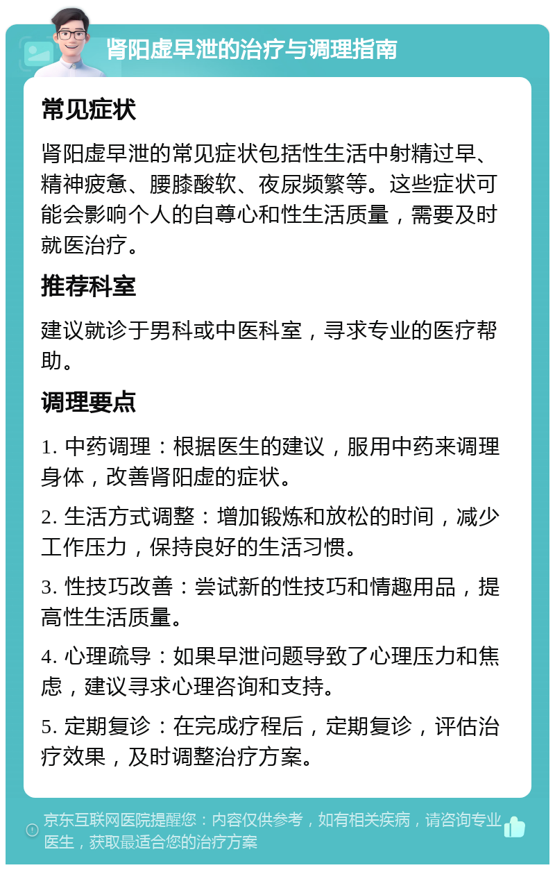 肾阳虚早泄的治疗与调理指南 常见症状 肾阳虚早泄的常见症状包括性生活中射精过早、精神疲惫、腰膝酸软、夜尿频繁等。这些症状可能会影响个人的自尊心和性生活质量，需要及时就医治疗。 推荐科室 建议就诊于男科或中医科室，寻求专业的医疗帮助。 调理要点 1. 中药调理：根据医生的建议，服用中药来调理身体，改善肾阳虚的症状。 2. 生活方式调整：增加锻炼和放松的时间，减少工作压力，保持良好的生活习惯。 3. 性技巧改善：尝试新的性技巧和情趣用品，提高性生活质量。 4. 心理疏导：如果早泄问题导致了心理压力和焦虑，建议寻求心理咨询和支持。 5. 定期复诊：在完成疗程后，定期复诊，评估治疗效果，及时调整治疗方案。