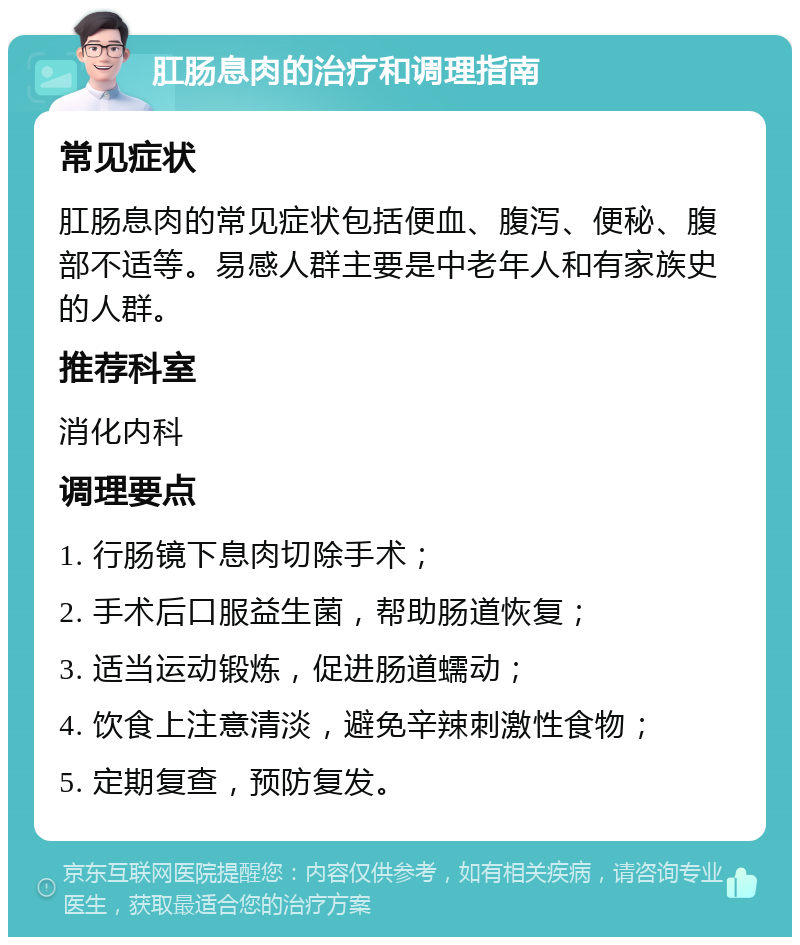 肛肠息肉的治疗和调理指南 常见症状 肛肠息肉的常见症状包括便血、腹泻、便秘、腹部不适等。易感人群主要是中老年人和有家族史的人群。 推荐科室 消化内科 调理要点 1. 行肠镜下息肉切除手术； 2. 手术后口服益生菌，帮助肠道恢复； 3. 适当运动锻炼，促进肠道蠕动； 4. 饮食上注意清淡，避免辛辣刺激性食物； 5. 定期复查，预防复发。