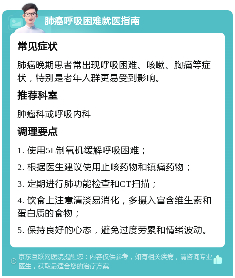 肺癌呼吸困难就医指南 常见症状 肺癌晚期患者常出现呼吸困难、咳嗽、胸痛等症状，特别是老年人群更易受到影响。 推荐科室 肿瘤科或呼吸内科 调理要点 1. 使用5L制氧机缓解呼吸困难； 2. 根据医生建议使用止咳药物和镇痛药物； 3. 定期进行肺功能检查和CT扫描； 4. 饮食上注意清淡易消化，多摄入富含维生素和蛋白质的食物； 5. 保持良好的心态，避免过度劳累和情绪波动。