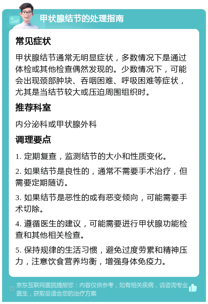 甲状腺结节的处理指南 常见症状 甲状腺结节通常无明显症状，多数情况下是通过体检或其他检查偶然发现的。少数情况下，可能会出现颈部肿块、吞咽困难、呼吸困难等症状，尤其是当结节较大或压迫周围组织时。 推荐科室 内分泌科或甲状腺外科 调理要点 1. 定期复查，监测结节的大小和性质变化。 2. 如果结节是良性的，通常不需要手术治疗，但需要定期随访。 3. 如果结节是恶性的或有恶变倾向，可能需要手术切除。 4. 遵循医生的建议，可能需要进行甲状腺功能检查和其他相关检查。 5. 保持规律的生活习惯，避免过度劳累和精神压力，注意饮食营养均衡，增强身体免疫力。