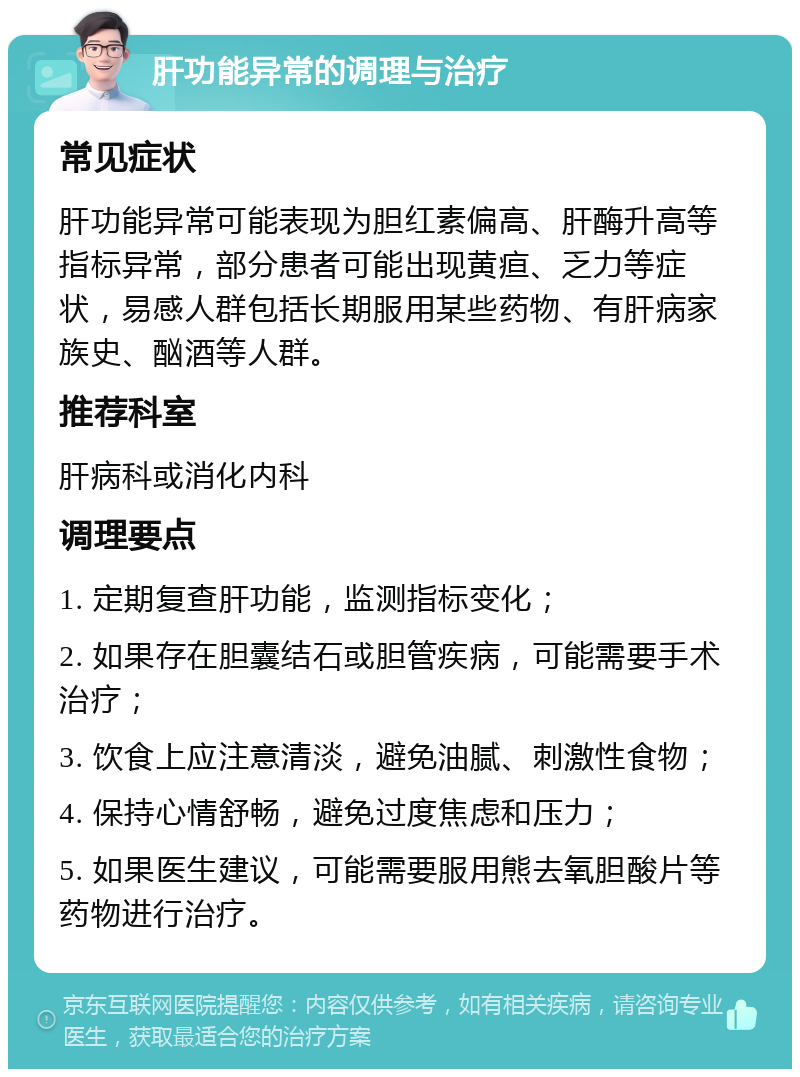 肝功能异常的调理与治疗 常见症状 肝功能异常可能表现为胆红素偏高、肝酶升高等指标异常，部分患者可能出现黄疸、乏力等症状，易感人群包括长期服用某些药物、有肝病家族史、酗酒等人群。 推荐科室 肝病科或消化内科 调理要点 1. 定期复查肝功能，监测指标变化； 2. 如果存在胆囊结石或胆管疾病，可能需要手术治疗； 3. 饮食上应注意清淡，避免油腻、刺激性食物； 4. 保持心情舒畅，避免过度焦虑和压力； 5. 如果医生建议，可能需要服用熊去氧胆酸片等药物进行治疗。