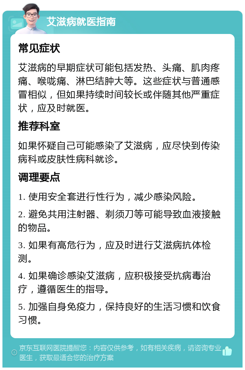 艾滋病就医指南 常见症状 艾滋病的早期症状可能包括发热、头痛、肌肉疼痛、喉咙痛、淋巴结肿大等。这些症状与普通感冒相似，但如果持续时间较长或伴随其他严重症状，应及时就医。 推荐科室 如果怀疑自己可能感染了艾滋病，应尽快到传染病科或皮肤性病科就诊。 调理要点 1. 使用安全套进行性行为，减少感染风险。 2. 避免共用注射器、剃须刀等可能导致血液接触的物品。 3. 如果有高危行为，应及时进行艾滋病抗体检测。 4. 如果确诊感染艾滋病，应积极接受抗病毒治疗，遵循医生的指导。 5. 加强自身免疫力，保持良好的生活习惯和饮食习惯。