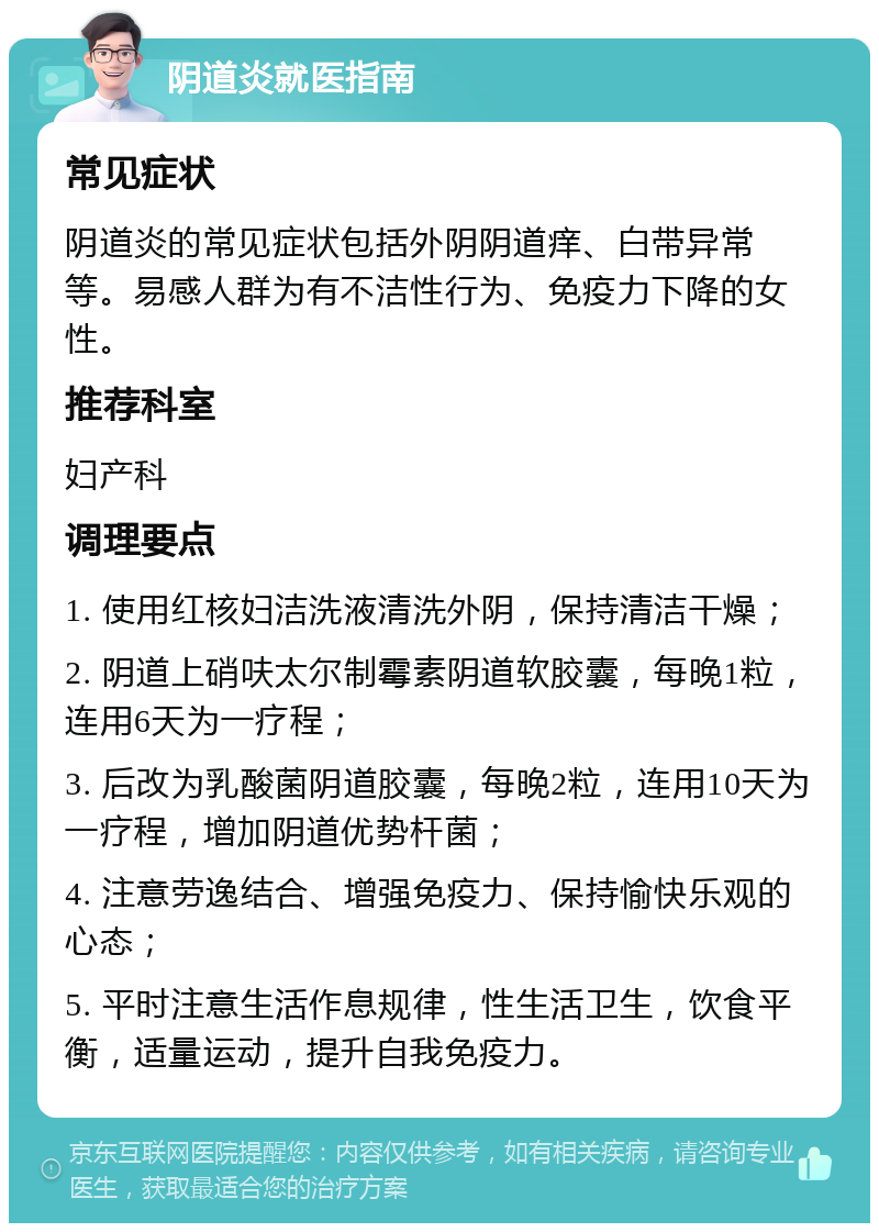 阴道炎就医指南 常见症状 阴道炎的常见症状包括外阴阴道痒、白带异常等。易感人群为有不洁性行为、免疫力下降的女性。 推荐科室 妇产科 调理要点 1. 使用红核妇洁洗液清洗外阴，保持清洁干燥； 2. 阴道上硝呋太尔制霉素阴道软胶囊，每晚1粒，连用6天为一疗程； 3. 后改为乳酸菌阴道胶囊，每晚2粒，连用10天为一疗程，增加阴道优势杆菌； 4. 注意劳逸结合、增强免疫力、保持愉快乐观的心态； 5. 平时注意生活作息规律，性生活卫生，饮食平衡，适量运动，提升自我免疫力。