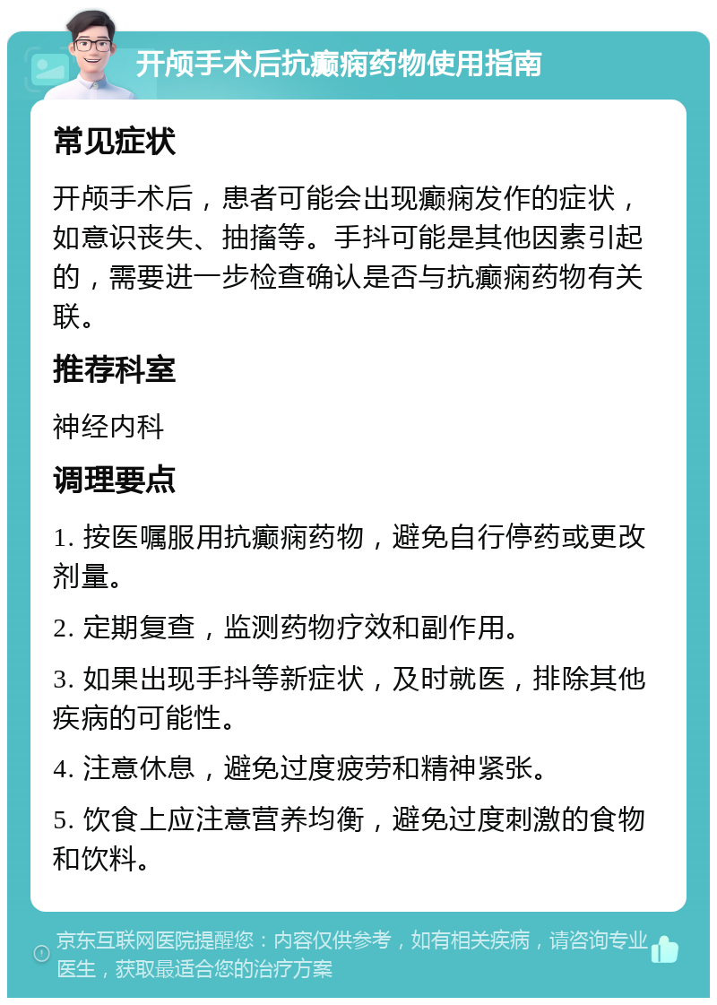 开颅手术后抗癫痫药物使用指南 常见症状 开颅手术后，患者可能会出现癫痫发作的症状，如意识丧失、抽搐等。手抖可能是其他因素引起的，需要进一步检查确认是否与抗癫痫药物有关联。 推荐科室 神经内科 调理要点 1. 按医嘱服用抗癫痫药物，避免自行停药或更改剂量。 2. 定期复查，监测药物疗效和副作用。 3. 如果出现手抖等新症状，及时就医，排除其他疾病的可能性。 4. 注意休息，避免过度疲劳和精神紧张。 5. 饮食上应注意营养均衡，避免过度刺激的食物和饮料。