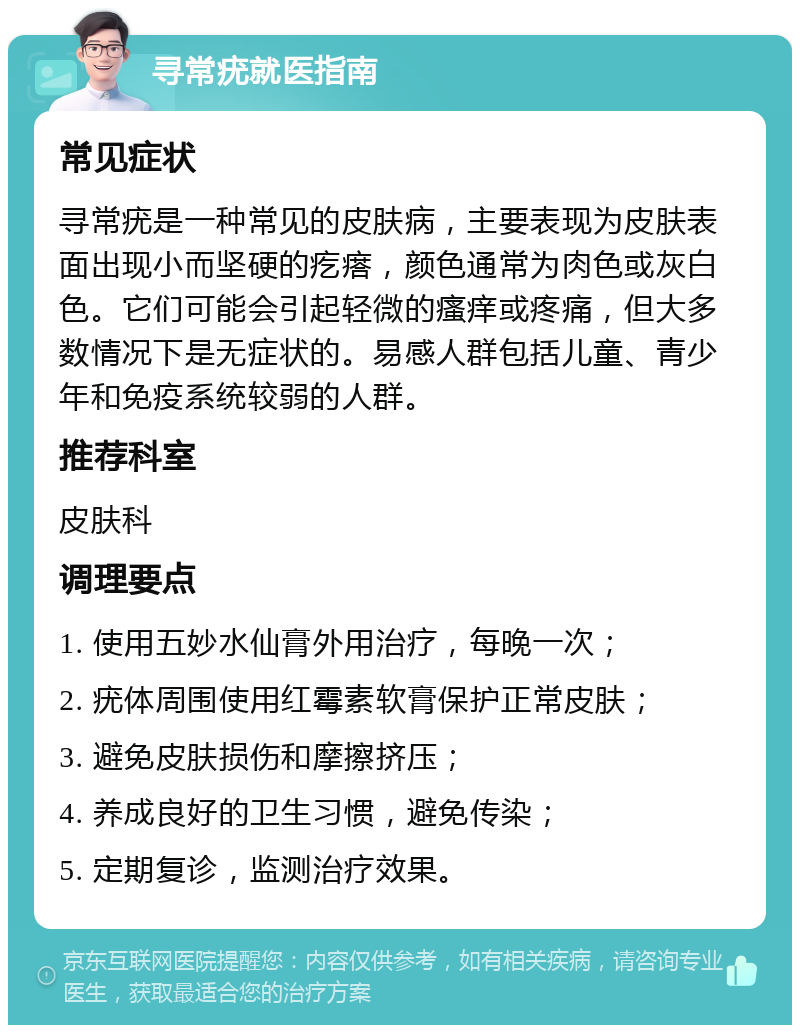 寻常疣就医指南 常见症状 寻常疣是一种常见的皮肤病，主要表现为皮肤表面出现小而坚硬的疙瘩，颜色通常为肉色或灰白色。它们可能会引起轻微的瘙痒或疼痛，但大多数情况下是无症状的。易感人群包括儿童、青少年和免疫系统较弱的人群。 推荐科室 皮肤科 调理要点 1. 使用五妙水仙膏外用治疗，每晚一次； 2. 疣体周围使用红霉素软膏保护正常皮肤； 3. 避免皮肤损伤和摩擦挤压； 4. 养成良好的卫生习惯，避免传染； 5. 定期复诊，监测治疗效果。