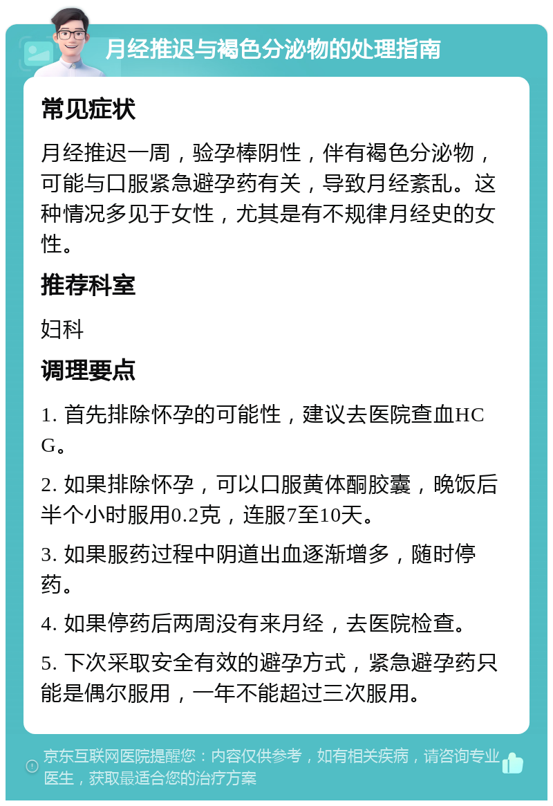 月经推迟与褐色分泌物的处理指南 常见症状 月经推迟一周，验孕棒阴性，伴有褐色分泌物，可能与口服紧急避孕药有关，导致月经紊乱。这种情况多见于女性，尤其是有不规律月经史的女性。 推荐科室 妇科 调理要点 1. 首先排除怀孕的可能性，建议去医院查血HCG。 2. 如果排除怀孕，可以口服黄体酮胶囊，晚饭后半个小时服用0.2克，连服7至10天。 3. 如果服药过程中阴道出血逐渐增多，随时停药。 4. 如果停药后两周没有来月经，去医院检查。 5. 下次采取安全有效的避孕方式，紧急避孕药只能是偶尔服用，一年不能超过三次服用。