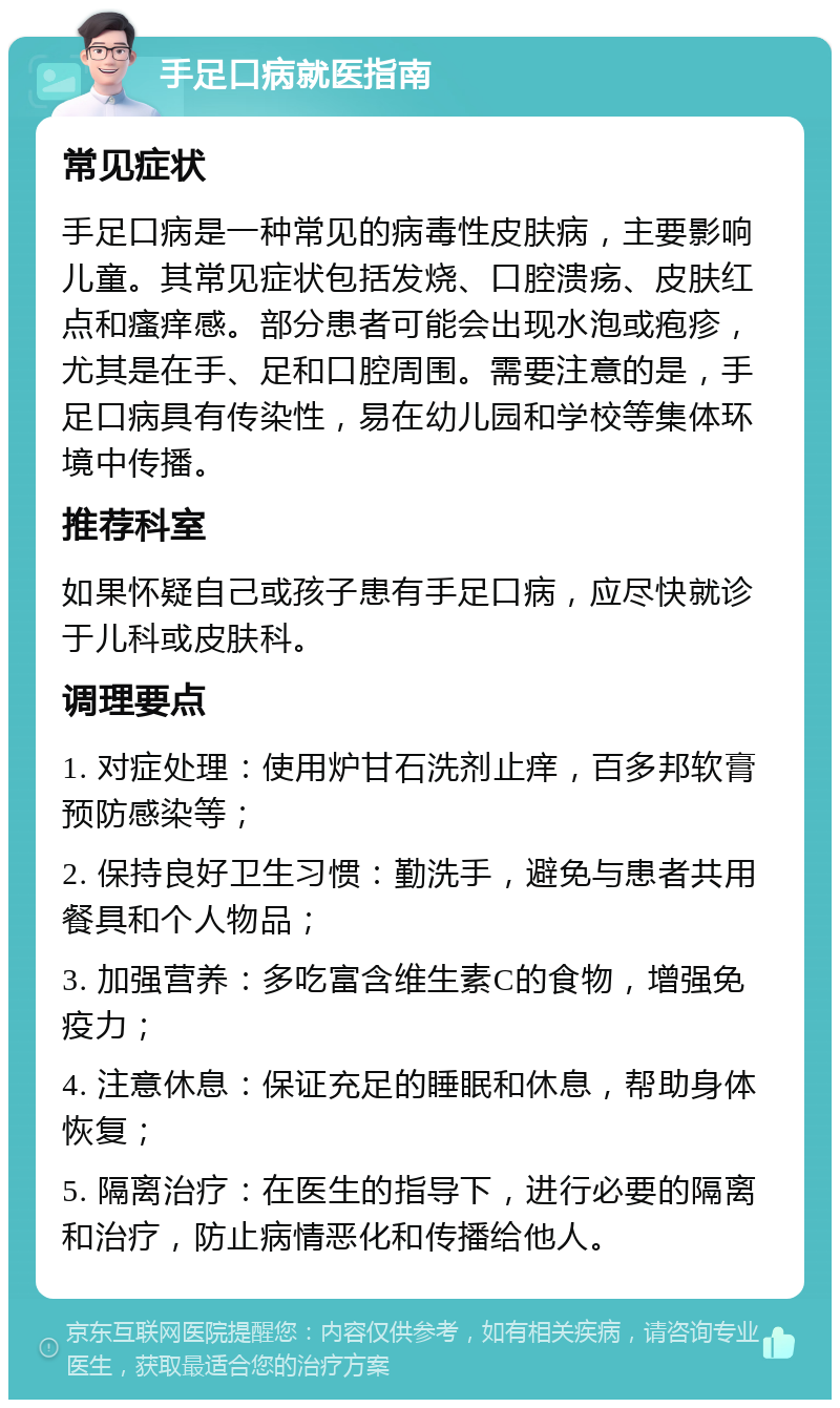 手足口病就医指南 常见症状 手足口病是一种常见的病毒性皮肤病，主要影响儿童。其常见症状包括发烧、口腔溃疡、皮肤红点和瘙痒感。部分患者可能会出现水泡或疱疹，尤其是在手、足和口腔周围。需要注意的是，手足口病具有传染性，易在幼儿园和学校等集体环境中传播。 推荐科室 如果怀疑自己或孩子患有手足口病，应尽快就诊于儿科或皮肤科。 调理要点 1. 对症处理：使用炉甘石洗剂止痒，百多邦软膏预防感染等； 2. 保持良好卫生习惯：勤洗手，避免与患者共用餐具和个人物品； 3. 加强营养：多吃富含维生素C的食物，增强免疫力； 4. 注意休息：保证充足的睡眠和休息，帮助身体恢复； 5. 隔离治疗：在医生的指导下，进行必要的隔离和治疗，防止病情恶化和传播给他人。