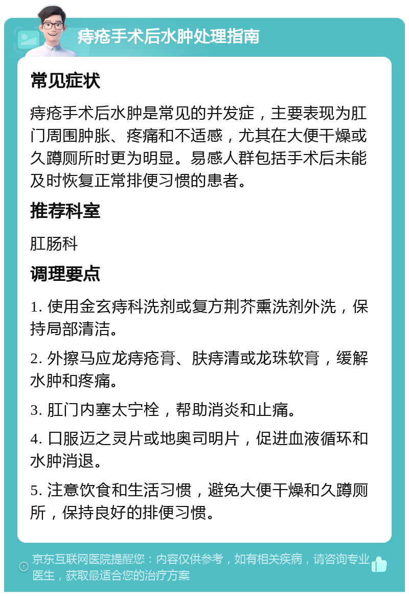 痔疮手术后水肿处理指南 常见症状 痔疮手术后水肿是常见的并发症，主要表现为肛门周围肿胀、疼痛和不适感，尤其在大便干燥或久蹲厕所时更为明显。易感人群包括手术后未能及时恢复正常排便习惯的患者。 推荐科室 肛肠科 调理要点 1. 使用金玄痔科洗剂或复方荆芥熏洗剂外洗，保持局部清洁。 2. 外擦马应龙痔疮膏、肤痔清或龙珠软膏，缓解水肿和疼痛。 3. 肛门内塞太宁栓，帮助消炎和止痛。 4. 口服迈之灵片或地奥司明片，促进血液循环和水肿消退。 5. 注意饮食和生活习惯，避免大便干燥和久蹲厕所，保持良好的排便习惯。