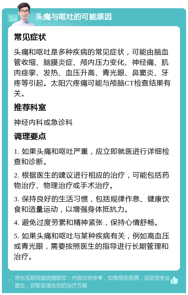 头痛与呕吐的可能原因 常见症状 头痛和呕吐是多种疾病的常见症状，可能由脑血管收缩、脑膜炎症、颅内压力变化、神经痛、肌肉痉挛、发热、血压升高、青光眼、鼻窦炎、牙疼等引起。太阳穴疼痛可能与颅脑CT检查结果有关。 推荐科室 神经内科或急诊科 调理要点 1. 如果头痛和呕吐严重，应立即就医进行详细检查和诊断。 2. 根据医生的建议进行相应的治疗，可能包括药物治疗、物理治疗或手术治疗。 3. 保持良好的生活习惯，包括规律作息、健康饮食和适量运动，以增强身体抵抗力。 4. 避免过度劳累和精神紧张，保持心情舒畅。 5. 如果头痛和呕吐与某种疾病有关，例如高血压或青光眼，需要按照医生的指导进行长期管理和治疗。