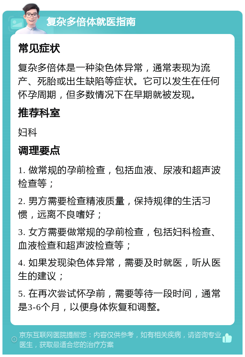 复杂多倍体就医指南 常见症状 复杂多倍体是一种染色体异常，通常表现为流产、死胎或出生缺陷等症状。它可以发生在任何怀孕周期，但多数情况下在早期就被发现。 推荐科室 妇科 调理要点 1. 做常规的孕前检查，包括血液、尿液和超声波检查等； 2. 男方需要检查精液质量，保持规律的生活习惯，远离不良嗜好； 3. 女方需要做常规的孕前检查，包括妇科检查、血液检查和超声波检查等； 4. 如果发现染色体异常，需要及时就医，听从医生的建议； 5. 在再次尝试怀孕前，需要等待一段时间，通常是3-6个月，以便身体恢复和调整。