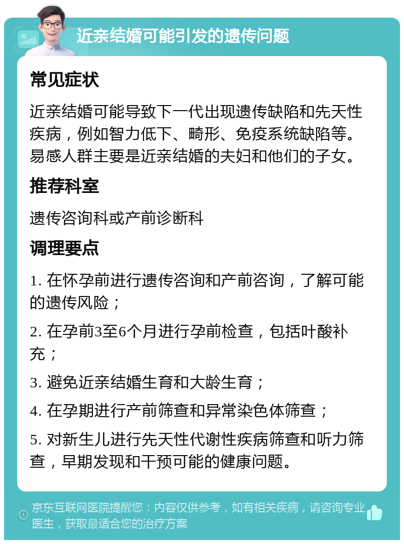 近亲结婚可能引发的遗传问题 常见症状 近亲结婚可能导致下一代出现遗传缺陷和先天性疾病，例如智力低下、畸形、免疫系统缺陷等。易感人群主要是近亲结婚的夫妇和他们的子女。 推荐科室 遗传咨询科或产前诊断科 调理要点 1. 在怀孕前进行遗传咨询和产前咨询，了解可能的遗传风险； 2. 在孕前3至6个月进行孕前检查，包括叶酸补充； 3. 避免近亲结婚生育和大龄生育； 4. 在孕期进行产前筛查和异常染色体筛查； 5. 对新生儿进行先天性代谢性疾病筛查和听力筛查，早期发现和干预可能的健康问题。