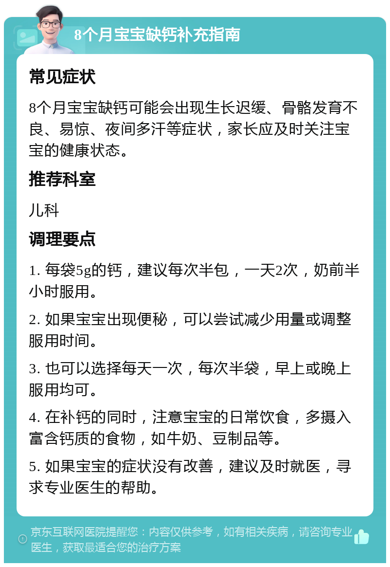 8个月宝宝缺钙补充指南 常见症状 8个月宝宝缺钙可能会出现生长迟缓、骨骼发育不良、易惊、夜间多汗等症状，家长应及时关注宝宝的健康状态。 推荐科室 儿科 调理要点 1. 每袋5g的钙，建议每次半包，一天2次，奶前半小时服用。 2. 如果宝宝出现便秘，可以尝试减少用量或调整服用时间。 3. 也可以选择每天一次，每次半袋，早上或晚上服用均可。 4. 在补钙的同时，注意宝宝的日常饮食，多摄入富含钙质的食物，如牛奶、豆制品等。 5. 如果宝宝的症状没有改善，建议及时就医，寻求专业医生的帮助。