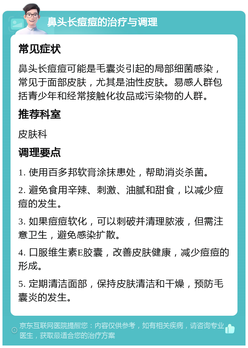 鼻头长痘痘的治疗与调理 常见症状 鼻头长痘痘可能是毛囊炎引起的局部细菌感染，常见于面部皮肤，尤其是油性皮肤。易感人群包括青少年和经常接触化妆品或污染物的人群。 推荐科室 皮肤科 调理要点 1. 使用百多邦软膏涂抹患处，帮助消炎杀菌。 2. 避免食用辛辣、刺激、油腻和甜食，以减少痘痘的发生。 3. 如果痘痘软化，可以刺破并清理脓液，但需注意卫生，避免感染扩散。 4. 口服维生素E胶囊，改善皮肤健康，减少痘痘的形成。 5. 定期清洁面部，保持皮肤清洁和干燥，预防毛囊炎的发生。