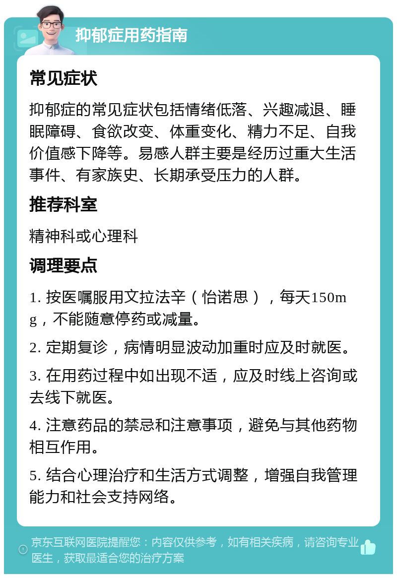 抑郁症用药指南 常见症状 抑郁症的常见症状包括情绪低落、兴趣减退、睡眠障碍、食欲改变、体重变化、精力不足、自我价值感下降等。易感人群主要是经历过重大生活事件、有家族史、长期承受压力的人群。 推荐科室 精神科或心理科 调理要点 1. 按医嘱服用文拉法辛（怡诺思），每天150mg，不能随意停药或减量。 2. 定期复诊，病情明显波动加重时应及时就医。 3. 在用药过程中如出现不适，应及时线上咨询或去线下就医。 4. 注意药品的禁忌和注意事项，避免与其他药物相互作用。 5. 结合心理治疗和生活方式调整，增强自我管理能力和社会支持网络。