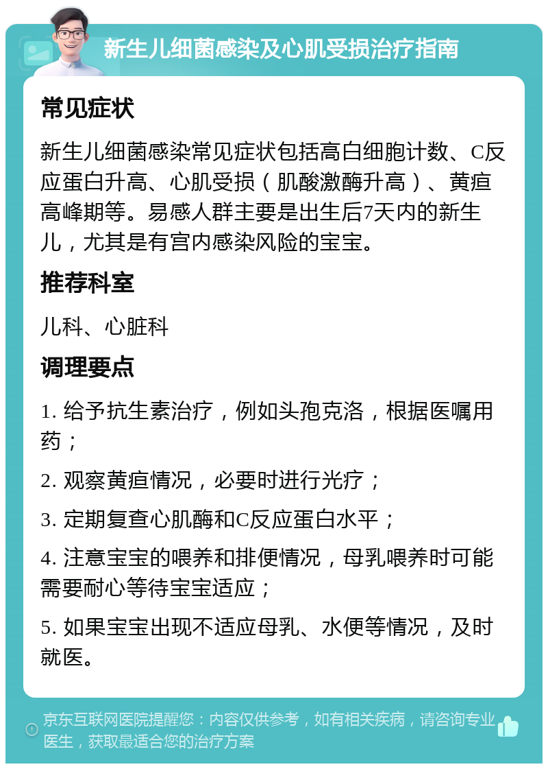 新生儿细菌感染及心肌受损治疗指南 常见症状 新生儿细菌感染常见症状包括高白细胞计数、C反应蛋白升高、心肌受损（肌酸激酶升高）、黄疸高峰期等。易感人群主要是出生后7天内的新生儿，尤其是有宫内感染风险的宝宝。 推荐科室 儿科、心脏科 调理要点 1. 给予抗生素治疗，例如头孢克洛，根据医嘱用药； 2. 观察黄疸情况，必要时进行光疗； 3. 定期复查心肌酶和C反应蛋白水平； 4. 注意宝宝的喂养和排便情况，母乳喂养时可能需要耐心等待宝宝适应； 5. 如果宝宝出现不适应母乳、水便等情况，及时就医。