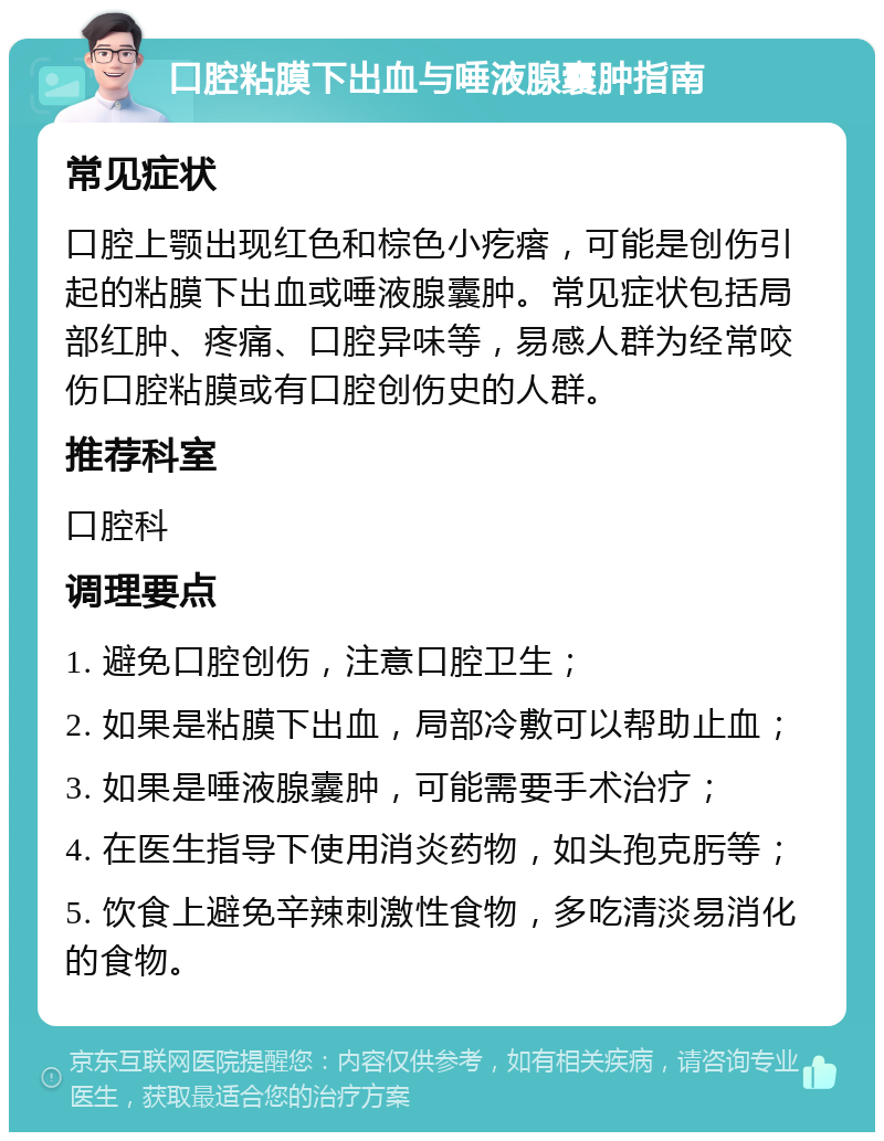 口腔粘膜下出血与唾液腺囊肿指南 常见症状 口腔上颚出现红色和棕色小疙瘩，可能是创伤引起的粘膜下出血或唾液腺囊肿。常见症状包括局部红肿、疼痛、口腔异味等，易感人群为经常咬伤口腔粘膜或有口腔创伤史的人群。 推荐科室 口腔科 调理要点 1. 避免口腔创伤，注意口腔卫生； 2. 如果是粘膜下出血，局部冷敷可以帮助止血； 3. 如果是唾液腺囊肿，可能需要手术治疗； 4. 在医生指导下使用消炎药物，如头孢克肟等； 5. 饮食上避免辛辣刺激性食物，多吃清淡易消化的食物。