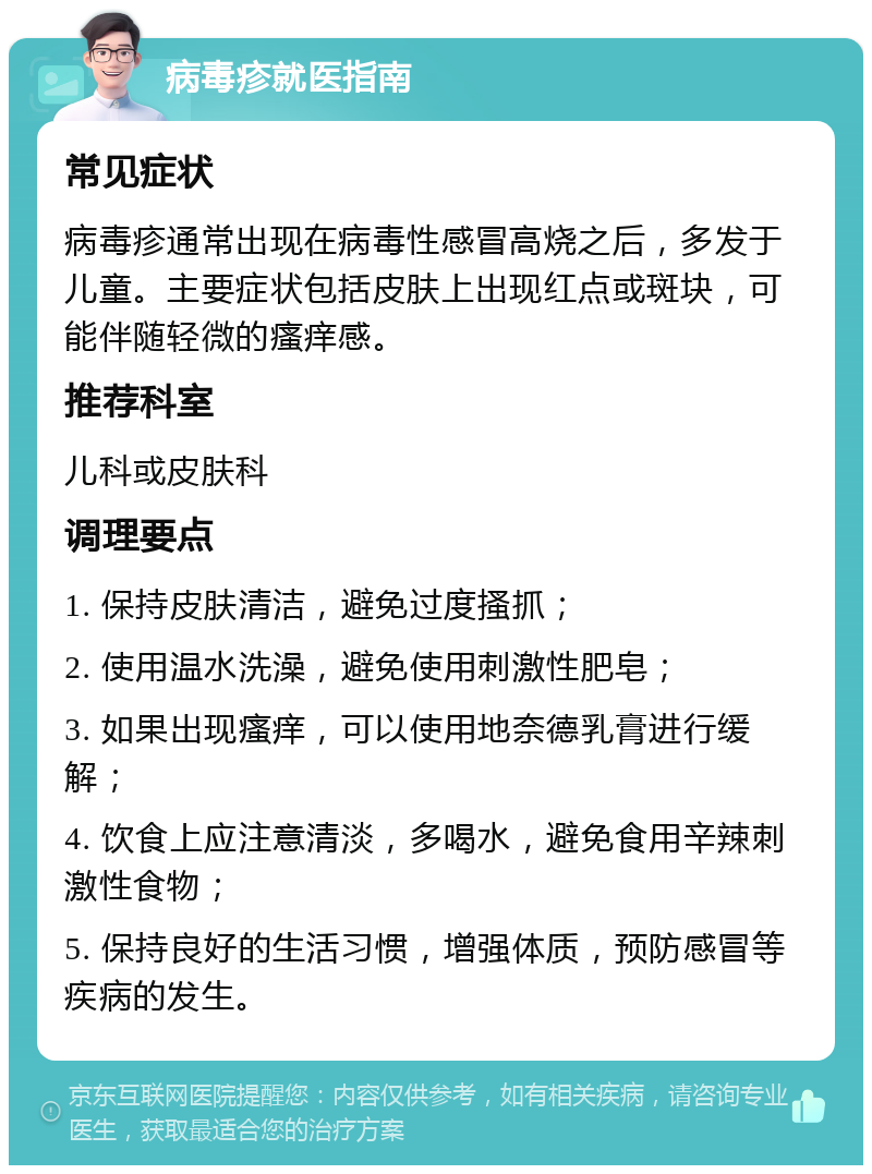 病毒疹就医指南 常见症状 病毒疹通常出现在病毒性感冒高烧之后，多发于儿童。主要症状包括皮肤上出现红点或斑块，可能伴随轻微的瘙痒感。 推荐科室 儿科或皮肤科 调理要点 1. 保持皮肤清洁，避免过度搔抓； 2. 使用温水洗澡，避免使用刺激性肥皂； 3. 如果出现瘙痒，可以使用地奈德乳膏进行缓解； 4. 饮食上应注意清淡，多喝水，避免食用辛辣刺激性食物； 5. 保持良好的生活习惯，增强体质，预防感冒等疾病的发生。