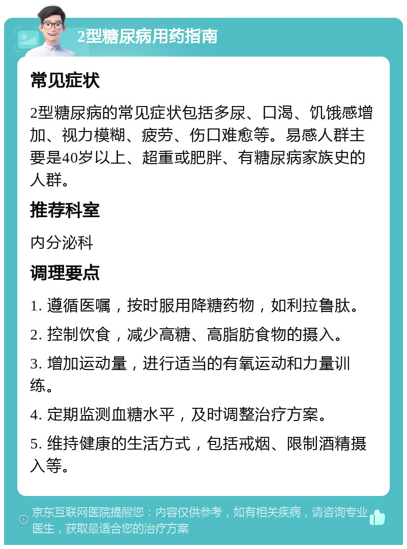 2型糖尿病用药指南 常见症状 2型糖尿病的常见症状包括多尿、口渴、饥饿感增加、视力模糊、疲劳、伤口难愈等。易感人群主要是40岁以上、超重或肥胖、有糖尿病家族史的人群。 推荐科室 内分泌科 调理要点 1. 遵循医嘱，按时服用降糖药物，如利拉鲁肽。 2. 控制饮食，减少高糖、高脂肪食物的摄入。 3. 增加运动量，进行适当的有氧运动和力量训练。 4. 定期监测血糖水平，及时调整治疗方案。 5. 维持健康的生活方式，包括戒烟、限制酒精摄入等。