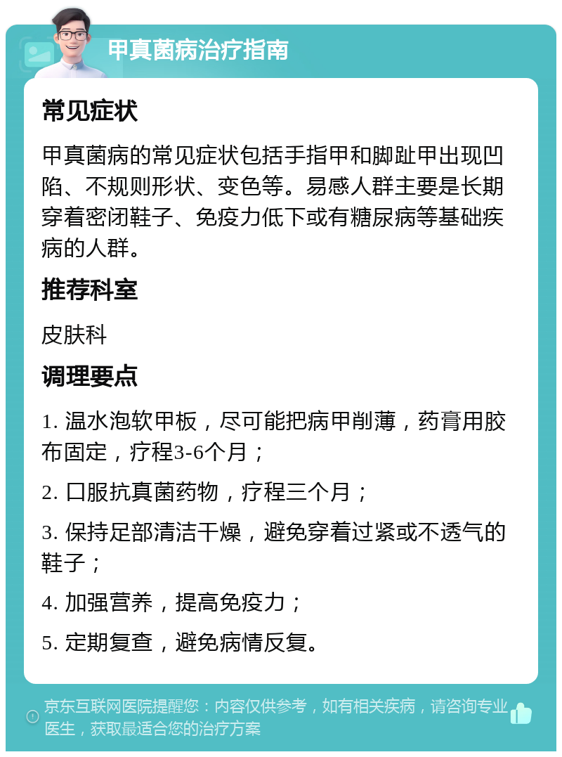 甲真菌病治疗指南 常见症状 甲真菌病的常见症状包括手指甲和脚趾甲出现凹陷、不规则形状、变色等。易感人群主要是长期穿着密闭鞋子、免疫力低下或有糖尿病等基础疾病的人群。 推荐科室 皮肤科 调理要点 1. 温水泡软甲板，尽可能把病甲削薄，药膏用胶布固定，疗程3-6个月； 2. 口服抗真菌药物，疗程三个月； 3. 保持足部清洁干燥，避免穿着过紧或不透气的鞋子； 4. 加强营养，提高免疫力； 5. 定期复查，避免病情反复。