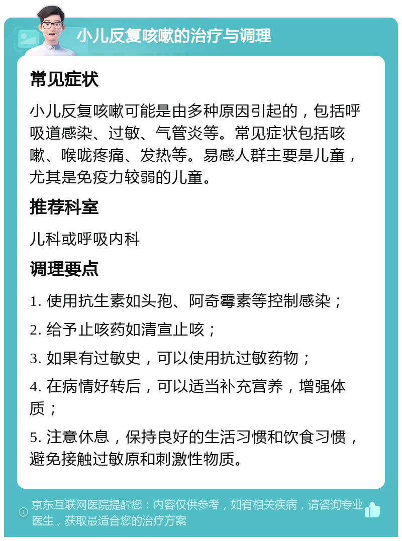 小儿反复咳嗽的治疗与调理 常见症状 小儿反复咳嗽可能是由多种原因引起的，包括呼吸道感染、过敏、气管炎等。常见症状包括咳嗽、喉咙疼痛、发热等。易感人群主要是儿童，尤其是免疫力较弱的儿童。 推荐科室 儿科或呼吸内科 调理要点 1. 使用抗生素如头孢、阿奇霉素等控制感染； 2. 给予止咳药如清宣止咳； 3. 如果有过敏史，可以使用抗过敏药物； 4. 在病情好转后，可以适当补充营养，增强体质； 5. 注意休息，保持良好的生活习惯和饮食习惯，避免接触过敏原和刺激性物质。