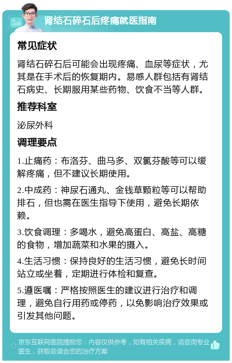 肾结石碎石后疼痛就医指南 常见症状 肾结石碎石后可能会出现疼痛、血尿等症状，尤其是在手术后的恢复期内。易感人群包括有肾结石病史、长期服用某些药物、饮食不当等人群。 推荐科室 泌尿外科 调理要点 1.止痛药：布洛芬、曲马多、双氯芬酸等可以缓解疼痛，但不建议长期使用。 2.中成药：神尿石通丸、金钱草颗粒等可以帮助排石，但也需在医生指导下使用，避免长期依赖。 3.饮食调理：多喝水，避免高蛋白、高盐、高糖的食物，增加蔬菜和水果的摄入。 4.生活习惯：保持良好的生活习惯，避免长时间站立或坐着，定期进行体检和复查。 5.遵医嘱：严格按照医生的建议进行治疗和调理，避免自行用药或停药，以免影响治疗效果或引发其他问题。