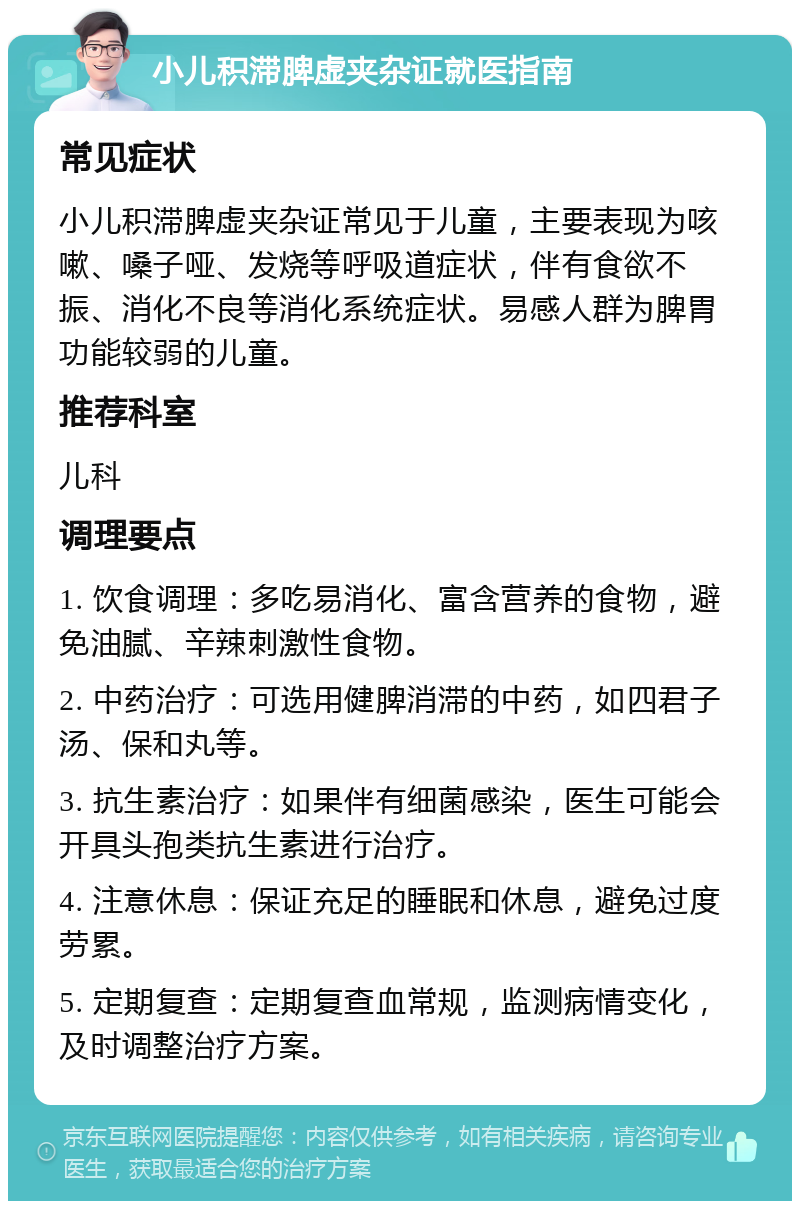 小儿积滞脾虚夹杂证就医指南 常见症状 小儿积滞脾虚夹杂证常见于儿童，主要表现为咳嗽、嗓子哑、发烧等呼吸道症状，伴有食欲不振、消化不良等消化系统症状。易感人群为脾胃功能较弱的儿童。 推荐科室 儿科 调理要点 1. 饮食调理：多吃易消化、富含营养的食物，避免油腻、辛辣刺激性食物。 2. 中药治疗：可选用健脾消滞的中药，如四君子汤、保和丸等。 3. 抗生素治疗：如果伴有细菌感染，医生可能会开具头孢类抗生素进行治疗。 4. 注意休息：保证充足的睡眠和休息，避免过度劳累。 5. 定期复查：定期复查血常规，监测病情变化，及时调整治疗方案。