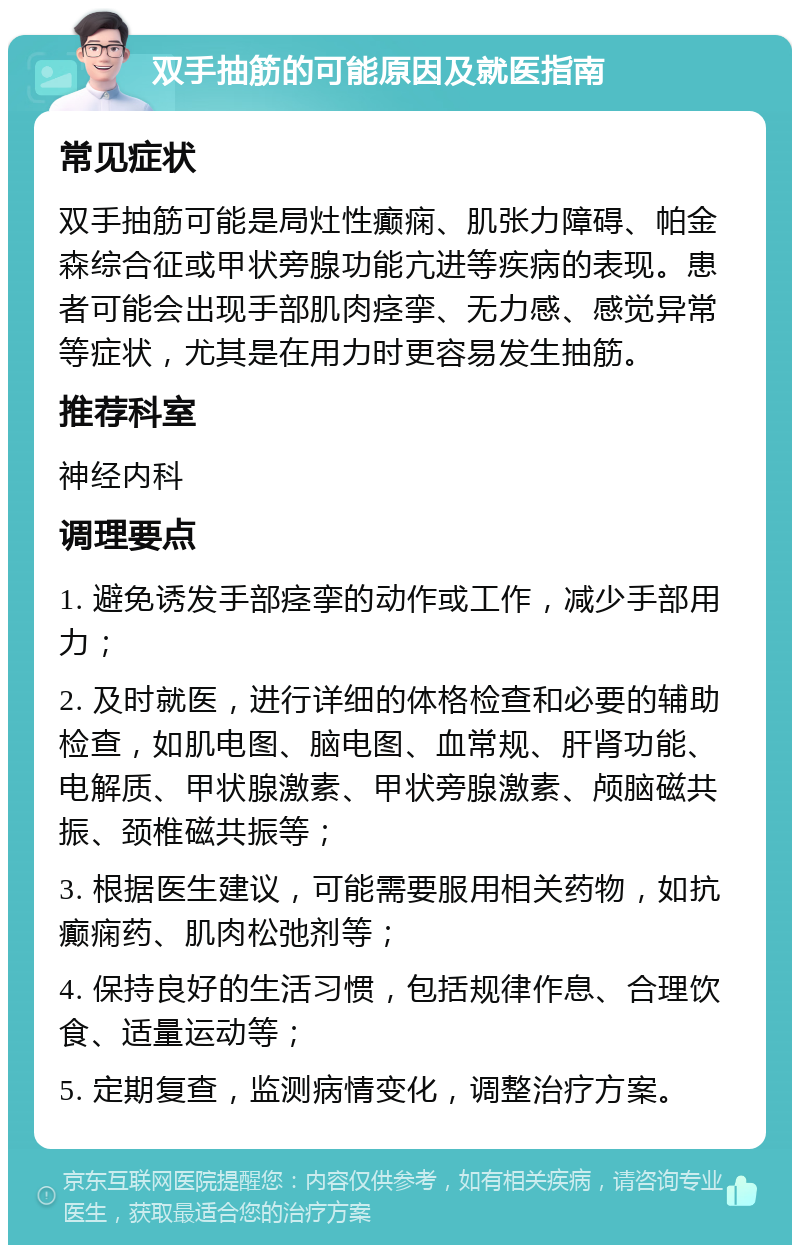 双手抽筋的可能原因及就医指南 常见症状 双手抽筋可能是局灶性癫痫、肌张力障碍、帕金森综合征或甲状旁腺功能亢进等疾病的表现。患者可能会出现手部肌肉痉挛、无力感、感觉异常等症状，尤其是在用力时更容易发生抽筋。 推荐科室 神经内科 调理要点 1. 避免诱发手部痉挛的动作或工作，减少手部用力； 2. 及时就医，进行详细的体格检查和必要的辅助检查，如肌电图、脑电图、血常规、肝肾功能、电解质、甲状腺激素、甲状旁腺激素、颅脑磁共振、颈椎磁共振等； 3. 根据医生建议，可能需要服用相关药物，如抗癫痫药、肌肉松弛剂等； 4. 保持良好的生活习惯，包括规律作息、合理饮食、适量运动等； 5. 定期复查，监测病情变化，调整治疗方案。