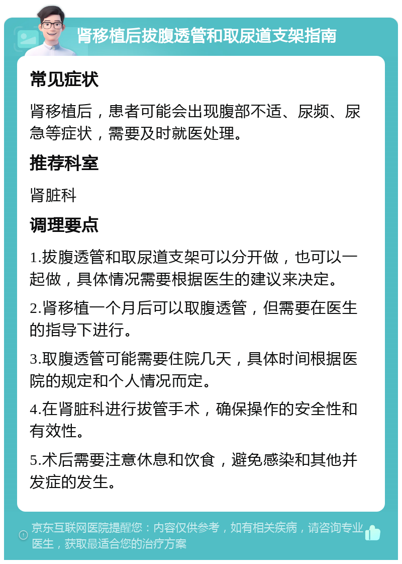 肾移植后拔腹透管和取尿道支架指南 常见症状 肾移植后，患者可能会出现腹部不适、尿频、尿急等症状，需要及时就医处理。 推荐科室 肾脏科 调理要点 1.拔腹透管和取尿道支架可以分开做，也可以一起做，具体情况需要根据医生的建议来决定。 2.肾移植一个月后可以取腹透管，但需要在医生的指导下进行。 3.取腹透管可能需要住院几天，具体时间根据医院的规定和个人情况而定。 4.在肾脏科进行拔管手术，确保操作的安全性和有效性。 5.术后需要注意休息和饮食，避免感染和其他并发症的发生。